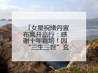 女星祝绪丹宣布离开嘉行：感谢十年栽培！因“三生三世”玄女一角被熟知
