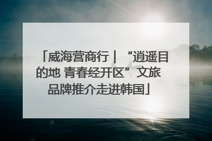 威海营商行｜“逍遥目的地 青春经开区”文旅品牌推介走进韩国