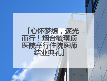心怀梦想，逐光而行！烟台毓璜顶医院举行住院医师结业典礼