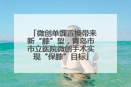 微创单髁置换带来新“膝”望，青岛市市立医院微创手术实现“保膝”目标