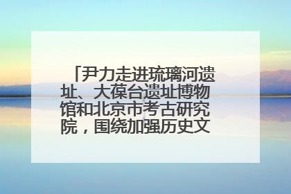 尹力走进琉璃河遗址、大葆台遗址博物馆和北京市考古研究院，围绕加强历史文化名城保护调研