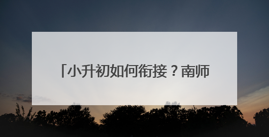 小升初如何衔接？南师附中实验初中“新掌门”带来“重要一课”