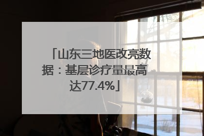 山东三地医改亮数据：基层诊疗量最高达77.4%