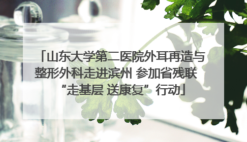 山东大学第二医院外耳再造与整形外科走进滨州 参加省残联“走基层 送康复”行动
