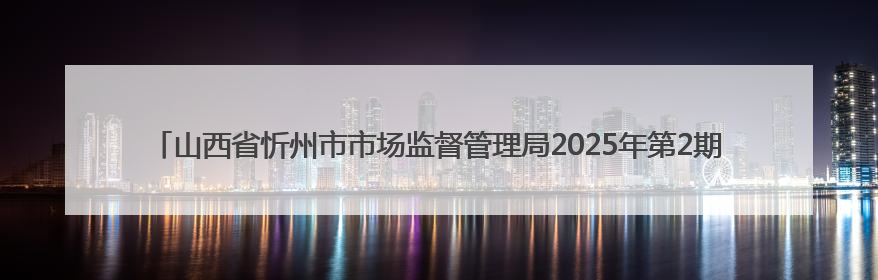 山西省忻州市市场监督管理局2025年第2期食品安全监督抽检信息公告2025年第2号