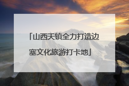 山西天镇全力打造边塞文化旅游打卡地