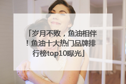 岁月不败，鱼油相伴！鱼油十大热门品牌排行榜top10曝光