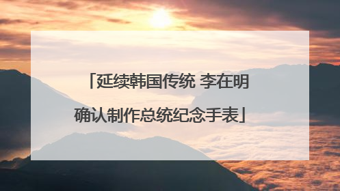 延续韩国传统 李在明确认制作总统纪念手表