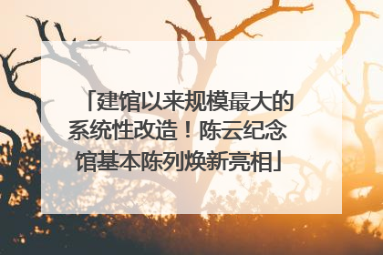 建馆以来规模最大的系统性改造！陈云纪念馆基本陈列焕新亮相