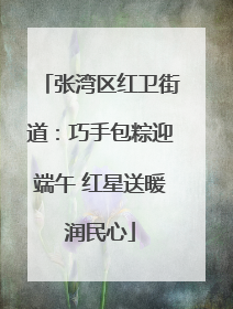 张湾区红卫街道：巧手包粽迎端午 红星送暖润民心