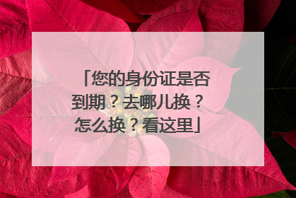 您的身份证是否到期？去哪儿换？怎么换？看这里