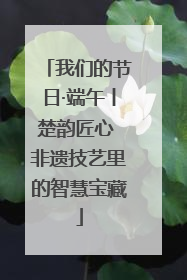 我们的节日·端午丨楚韵匠心 非遗技艺里的智慧宝藏