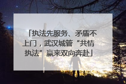 执法先服务、矛盾不上门，武汉城管“共情执法”赢来双向奔赴