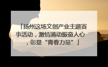 扬州这场文创产业主题赛事活动，激情涌动振奋人心，彰显“青春力量”