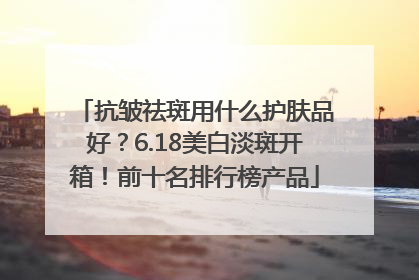 抗皱祛斑用什么护肤品好？6.18美白淡斑开箱！前十名排行榜产品
