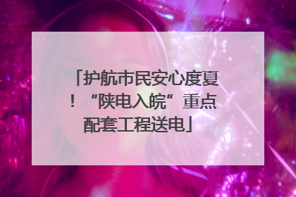 护航市民安心度夏！“陕电入皖”重点配套工程送电