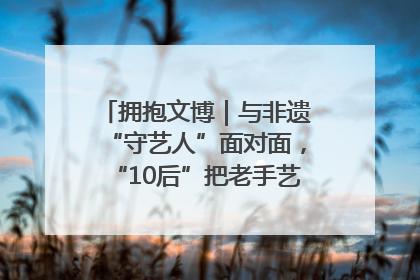 拥抱文博｜与非遗“守艺人”面对面，“10后”把老手艺玩出“潮”花样