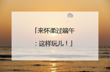 来怀柔过端午：这样玩儿！