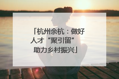 杭州余杭：做好人才“聚引留” 助力乡村振兴