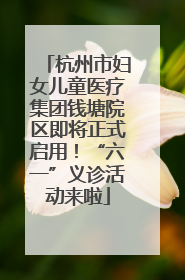 杭州市妇女儿童医疗集团钱塘院区即将正式启用！“六一”义诊活动来啦