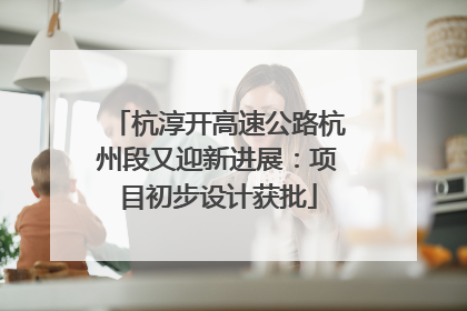 杭淳开高速公路杭州段又迎新进展：项目初步设计获批