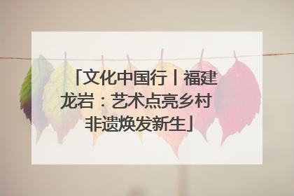 文化中国行丨福建龙岩：艺术点亮乡村 非遗焕发新生