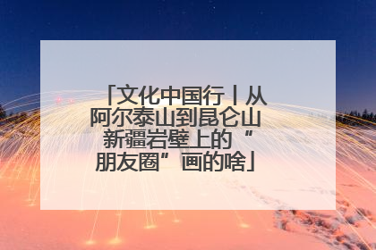文化中国行丨从阿尔泰山到昆仑山 新疆岩壁上的“朋友圈”画的啥