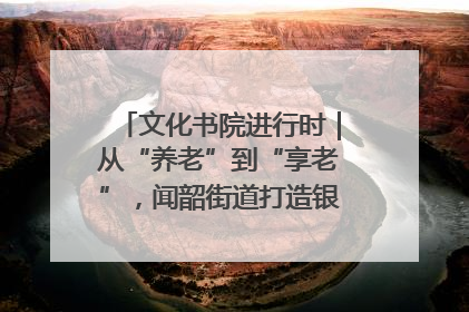 文化书院进行时｜从“养老”到“享老”，闻韶街道打造银龄幸福新图景