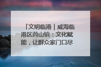 文明临港｜威海临港区蔄山镇：文化赋能，让群众家门口尽享幸福生活