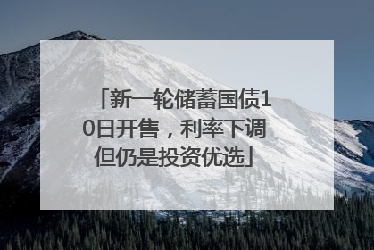 新一轮储蓄国债10日开售，利率下调但仍是投资优选