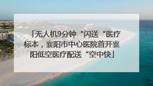 无人机9分钟“闪送“医疗标本，襄阳市中心医院首开襄阳低空医疗配送“空中快