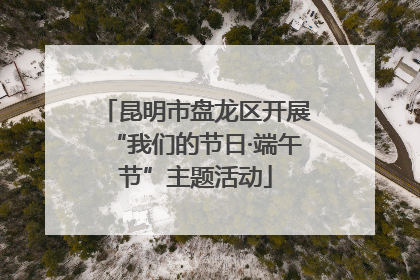 昆明市盘龙区开展“我们的节日·端午节”主题活动