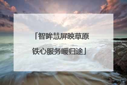 智眸慧屏映草原 铁心服务暖归途