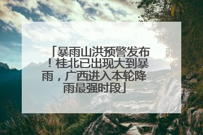 暴雨山洪预警发布！桂北已出现大到暴雨，广西进入本轮降雨最强时段
