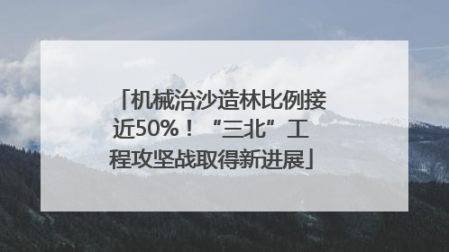机械治沙造林比例接近50%！“三北”工程攻坚战取得新进展