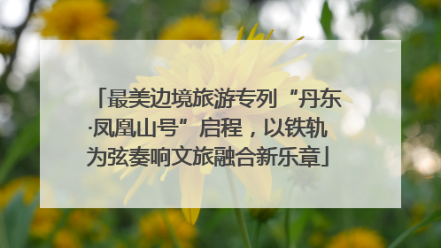 最美边境旅游专列“丹东·凤凰山号”启程，以铁轨为弦奏响文旅融合新乐章