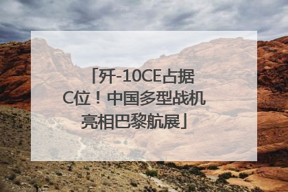 歼-10CE占据C位！中国多型战机亮相巴黎航展