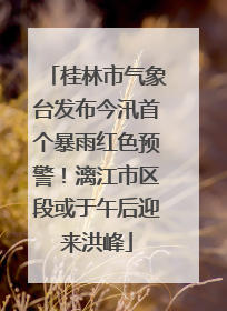 桂林市气象台发布今汛首个暴雨红色预警！漓江市区段或于午后迎来洪峰