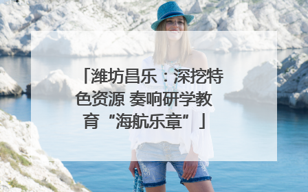 潍坊昌乐：深挖特色资源 奏响研学教育“海航乐章”