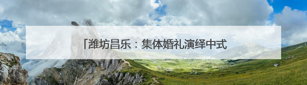 潍坊昌乐：集体婚礼演绎中式浪漫 奏响文明婚俗新乐章
