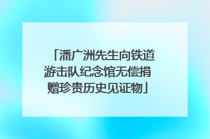 潘广洲先生向铁道游击队纪念馆无偿捐赠珍贵历史见证物