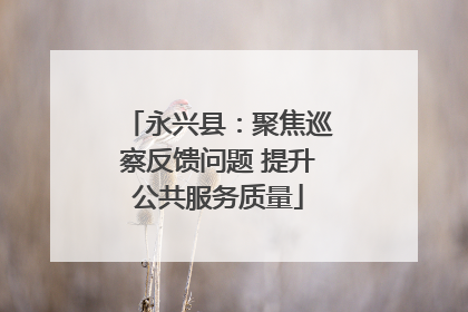 永兴县：聚焦巡察反馈问题 提升公共服务质量