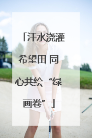 汗水浇灌希望田 同心共绘“绿画卷”