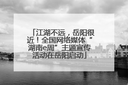江湖不远，岳阳很近！全国网络媒体“湖南e周”主题宣传活动在岳阳启动