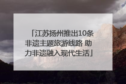 江苏扬州推出10条非遗主题旅游线路 助力非遗融入现代生活
