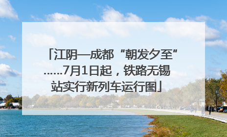 江阴—成都“朝发夕至”……7月1日起，铁路无锡站实行新列车运行图