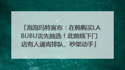 泡泡玛特宣布：在韩购买LABUBU需先抽选！此前线下门店有人通宵排队、吵架动手