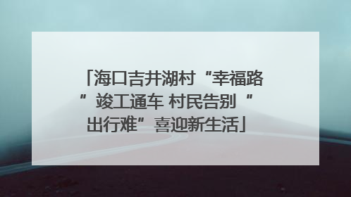 海口吉井湖村“幸福路”竣工通车 村民告别“出行难”喜迎新生活