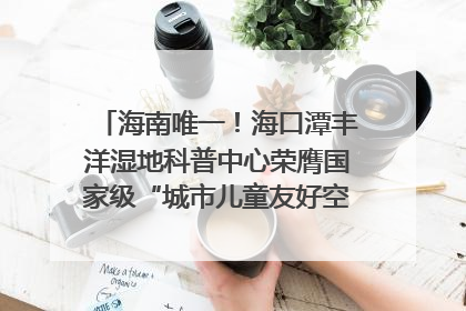 海南唯一！海口潭丰洋湿地科普中心荣膺国家级“城市儿童友好空间建设园区”称号