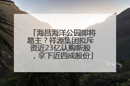 海昌海洋公园即将易主？祥源集团拟斥资近23亿认购新股，拿下近四成股份